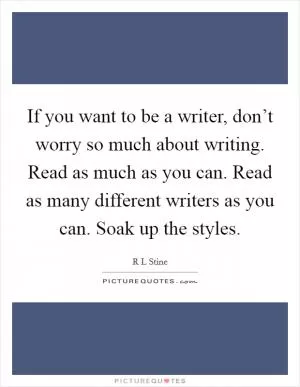 If you want to be a writer, don’t worry so much about writing. Read as much as you can. Read as many different writers as you can. Soak up the styles Picture Quote #1
