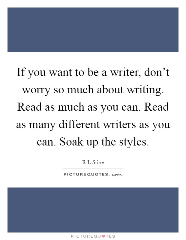 If you want to be a writer, don't worry so much about writing. Read as much as you can. Read as many different writers as you can. Soak up the styles. Picture Quote #1