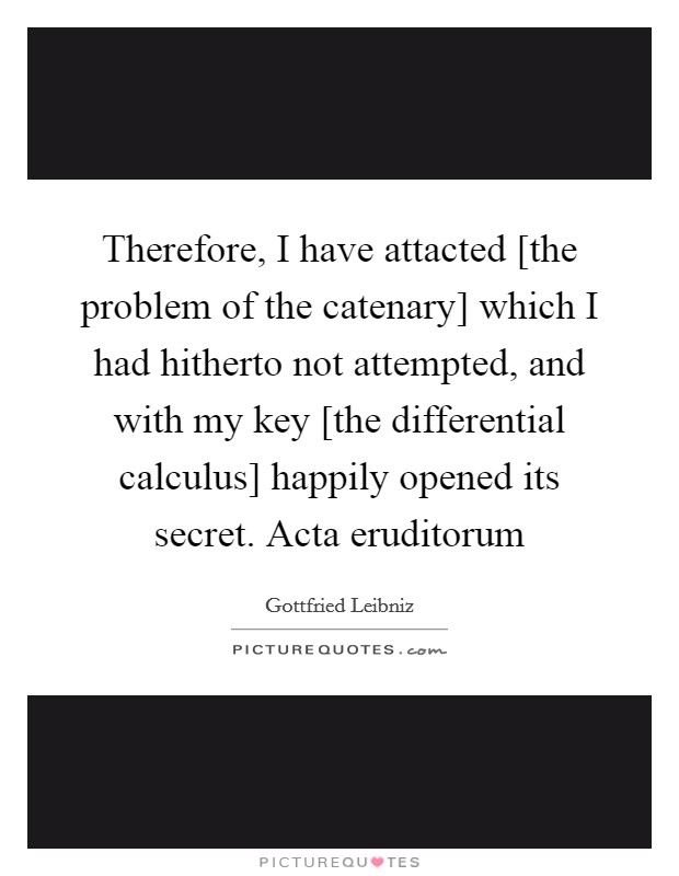 Therefore, I have attacted [the problem of the catenary] which I had hitherto not attempted, and with my key [the differential calculus] happily opened its secret. Acta eruditorum Picture Quote #1