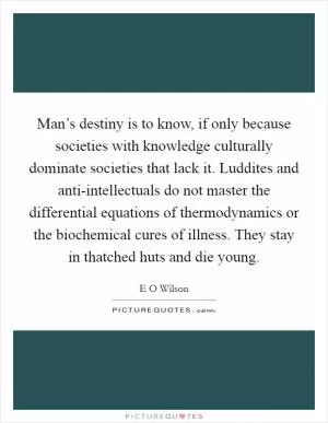 Man’s destiny is to know, if only because societies with knowledge culturally dominate societies that lack it. Luddites and anti-intellectuals do not master the differential equations of thermodynamics or the biochemical cures of illness. They stay in thatched huts and die young Picture Quote #1