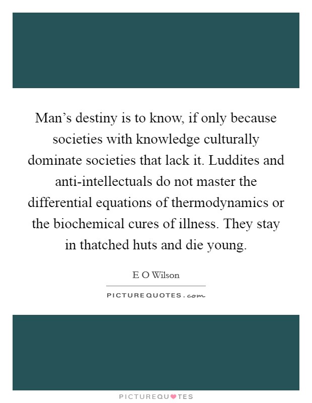 Man's destiny is to know, if only because societies with knowledge culturally dominate societies that lack it. Luddites and anti-intellectuals do not master the differential equations of thermodynamics or the biochemical cures of illness. They stay in thatched huts and die young. Picture Quote #1