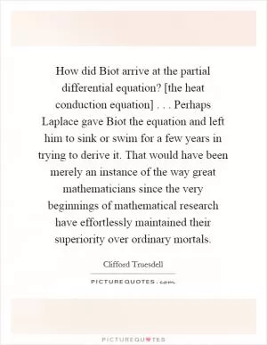 How did Biot arrive at the partial differential equation? [the heat conduction equation] . . . Perhaps Laplace gave Biot the equation and left him to sink or swim for a few years in trying to derive it. That would have been merely an instance of the way great mathematicians since the very beginnings of mathematical research have effortlessly maintained their superiority over ordinary mortals Picture Quote #1