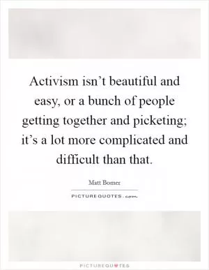 Activism isn’t beautiful and easy, or a bunch of people getting together and picketing; it’s a lot more complicated and difficult than that Picture Quote #1
