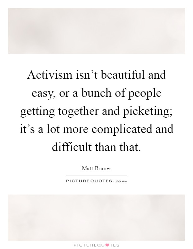 Activism isn't beautiful and easy, or a bunch of people getting together and picketing; it's a lot more complicated and difficult than that. Picture Quote #1