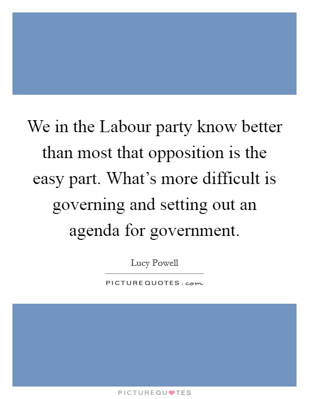 We in the Labour party know better than most that opposition is the easy part. What's more difficult is governing and setting out an agenda for government. Picture Quote #1