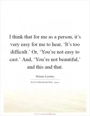 I think that for me as a person, it’s very easy for me to hear, ‘It’s too difficult.’ Or, ‘You’re not easy to cast.’ And, ‘You’re not beautiful,’ and this and that Picture Quote #1