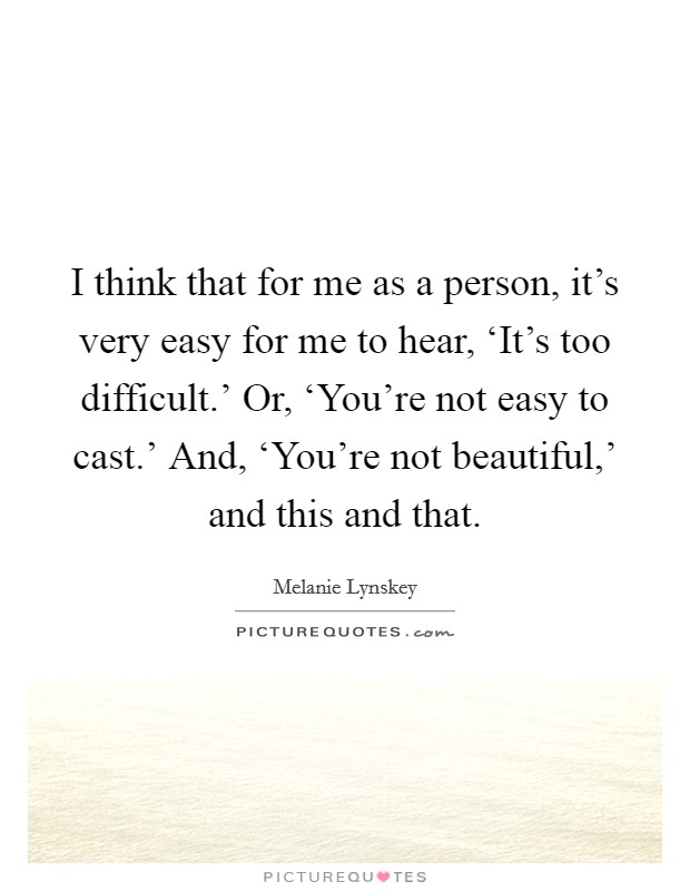 I think that for me as a person, it's very easy for me to hear, ‘It's too difficult.' Or, ‘You're not easy to cast.' And, ‘You're not beautiful,' and this and that. Picture Quote #1