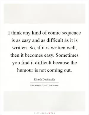I think any kind of comic sequence is as easy and as difficult as it is written. So, if it is written well, then it becomes easy. Sometimes you find it difficult because the humour is not coming out Picture Quote #1
