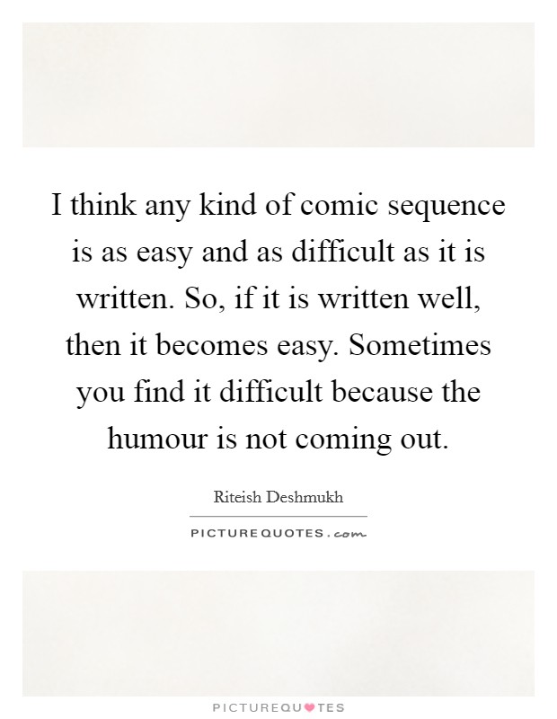 I think any kind of comic sequence is as easy and as difficult as it is written. So, if it is written well, then it becomes easy. Sometimes you find it difficult because the humour is not coming out. Picture Quote #1
