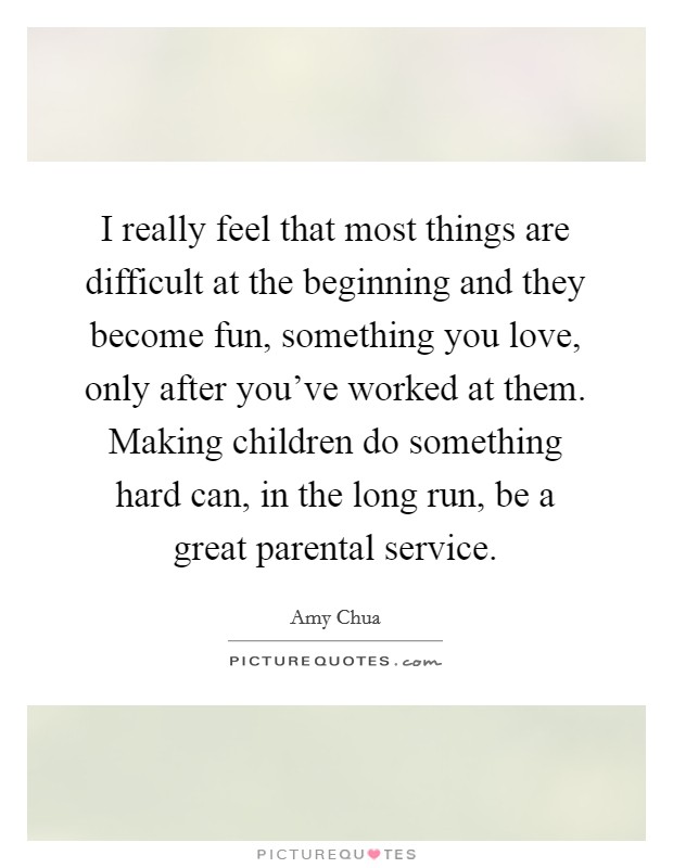 I really feel that most things are difficult at the beginning and they become fun, something you love, only after you've worked at them. Making children do something hard can, in the long run, be a great parental service. Picture Quote #1