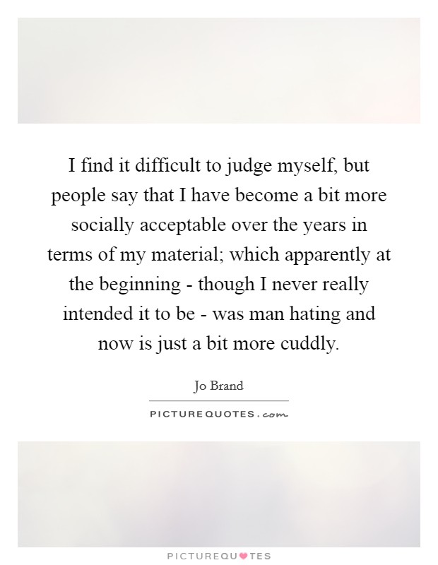 I find it difficult to judge myself, but people say that I have become a bit more socially acceptable over the years in terms of my material; which apparently at the beginning - though I never really intended it to be - was man hating and now is just a bit more cuddly. Picture Quote #1