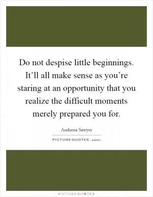Do not despise little beginnings. It’ll all make sense as you’re staring at an opportunity that you realize the difficult moments merely prepared you for Picture Quote #1