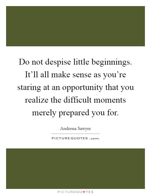 Do not despise little beginnings. It'll all make sense as you're staring at an opportunity that you realize the difficult moments merely prepared you for. Picture Quote #1