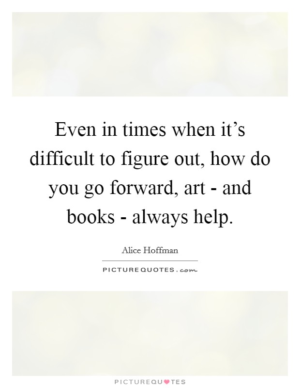 Even in times when it's difficult to figure out, how do you go forward, art - and books - always help. Picture Quote #1