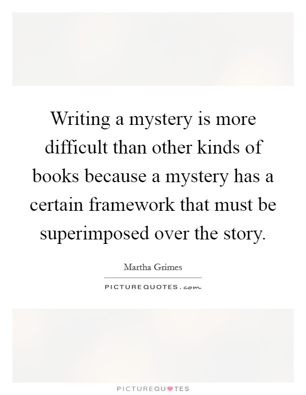 Writing a mystery is more difficult than other kinds of books because a mystery has a certain framework that must be superimposed over the story. Picture Quote #1