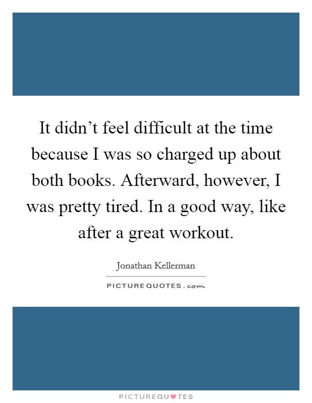 It didn't feel difficult at the time because I was so charged up about both books. Afterward, however, I was pretty tired. In a good way, like after a great workout. Picture Quote #1