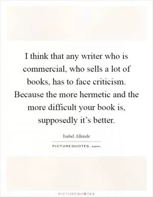 I think that any writer who is commercial, who sells a lot of books, has to face criticism. Because the more hermetic and the more difficult your book is, supposedly it’s better Picture Quote #1