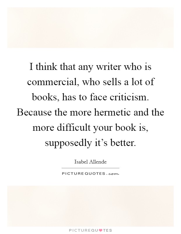 I think that any writer who is commercial, who sells a lot of books, has to face criticism. Because the more hermetic and the more difficult your book is, supposedly it's better. Picture Quote #1