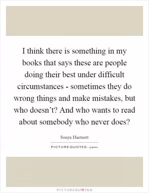 I think there is something in my books that says these are people doing their best under difficult circumstances - sometimes they do wrong things and make mistakes, but who doesn’t? And who wants to read about somebody who never does? Picture Quote #1