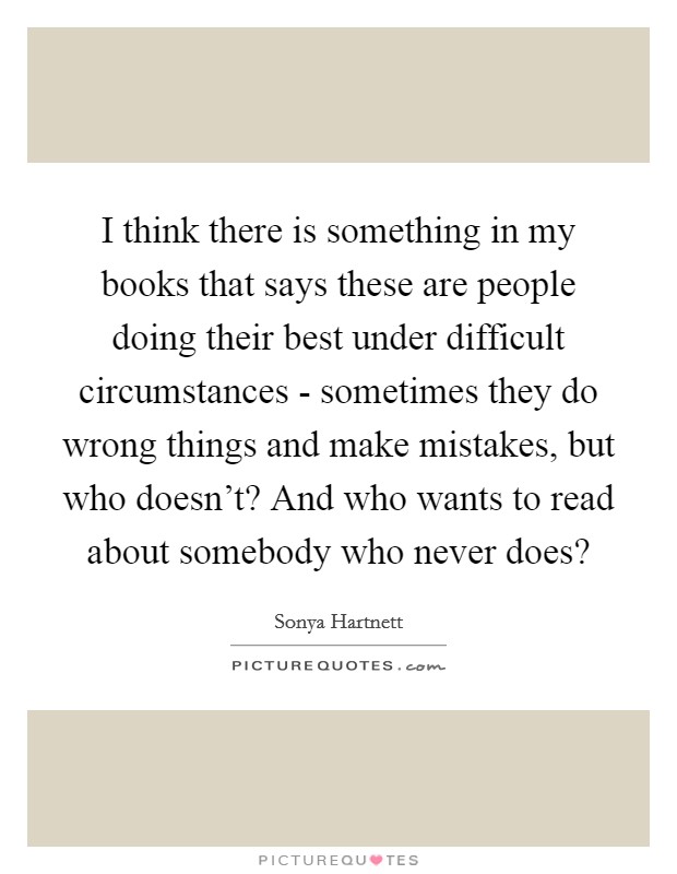 I think there is something in my books that says these are people doing their best under difficult circumstances - sometimes they do wrong things and make mistakes, but who doesn't? And who wants to read about somebody who never does? Picture Quote #1