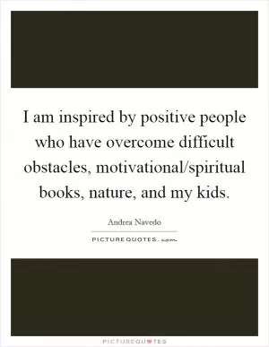 I am inspired by positive people who have overcome difficult obstacles, motivational/spiritual books, nature, and my kids Picture Quote #1