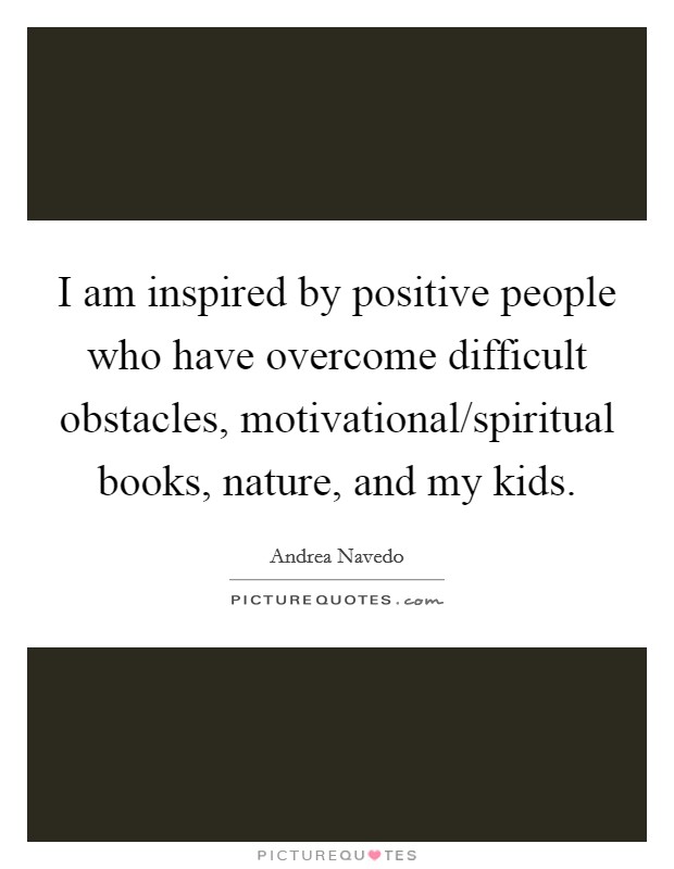 I am inspired by positive people who have overcome difficult obstacles, motivational/spiritual books, nature, and my kids. Picture Quote #1
