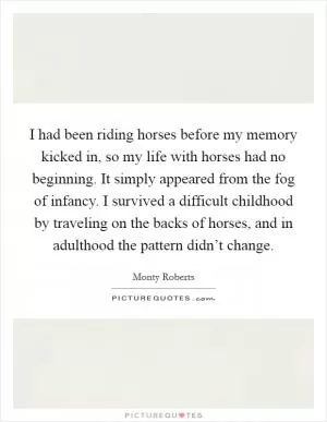 I had been riding horses before my memory kicked in, so my life with horses had no beginning. It simply appeared from the fog of infancy. I survived a difficult childhood by traveling on the backs of horses, and in adulthood the pattern didn’t change Picture Quote #1