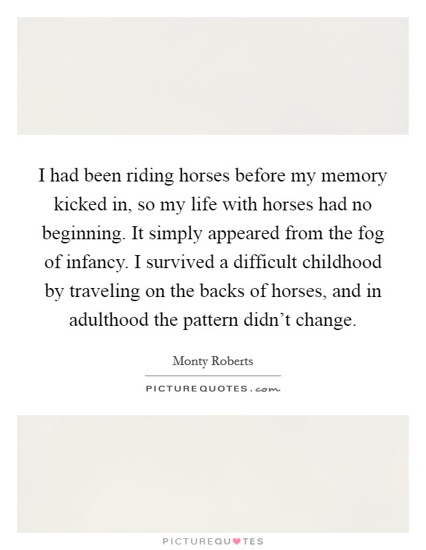 I had been riding horses before my memory kicked in, so my life with horses had no beginning. It simply appeared from the fog of infancy. I survived a difficult childhood by traveling on the backs of horses, and in adulthood the pattern didn't change. Picture Quote #1