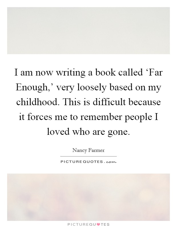 I am now writing a book called ‘Far Enough,' very loosely based on my childhood. This is difficult because it forces me to remember people I loved who are gone. Picture Quote #1