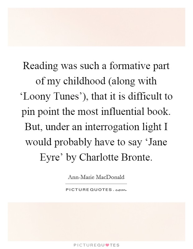 Reading was such a formative part of my childhood (along with ‘Loony Tunes'), that it is difficult to pin point the most influential book. But, under an interrogation light I would probably have to say ‘Jane Eyre' by Charlotte Bronte. Picture Quote #1