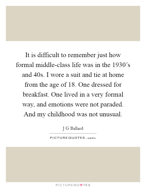It is difficult to remember just how formal middle-class life was in the 1930's and  40s. I wore a suit and tie at home from the age of 18. One dressed for breakfast. One lived in a very formal way, and emotions were not paraded. And my childhood was not unusual. Picture Quote #1