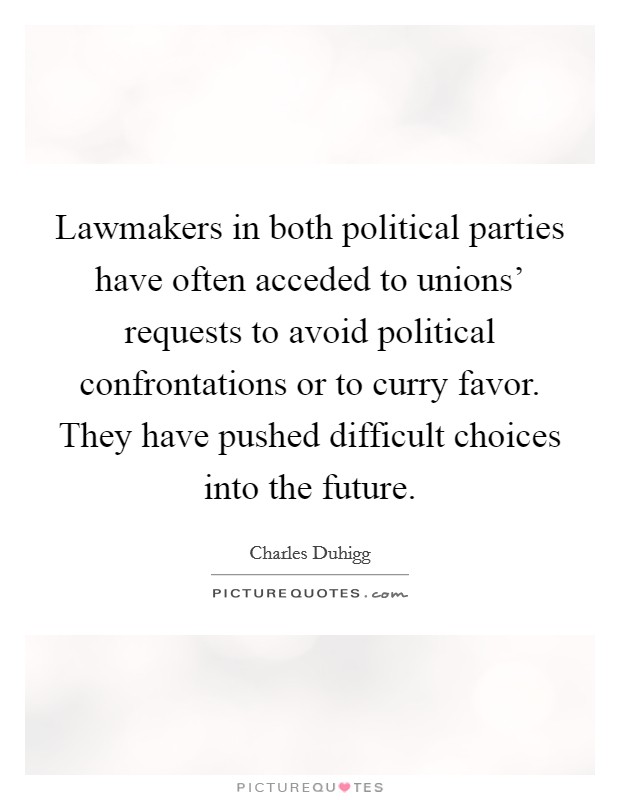 Lawmakers in both political parties have often acceded to unions' requests to avoid political confrontations or to curry favor. They have pushed difficult choices into the future. Picture Quote #1