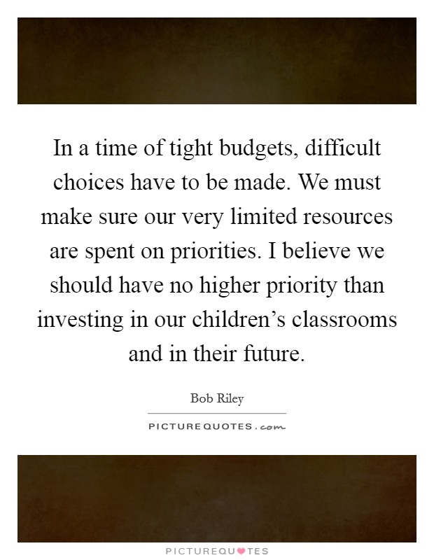In a time of tight budgets, difficult choices have to be made. We must make sure our very limited resources are spent on priorities. I believe we should have no higher priority than investing in our children's classrooms and in their future. Picture Quote #1