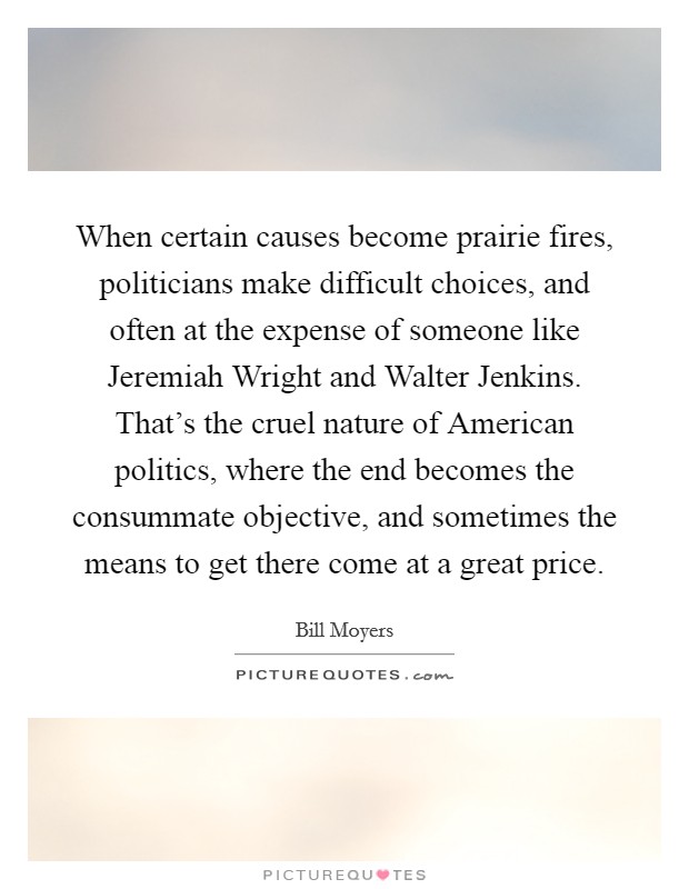 When certain causes become prairie fires, politicians make difficult choices, and often at the expense of someone like Jeremiah Wright and Walter Jenkins. That's the cruel nature of American politics, where the end becomes the consummate objective, and sometimes the means to get there come at a great price. Picture Quote #1