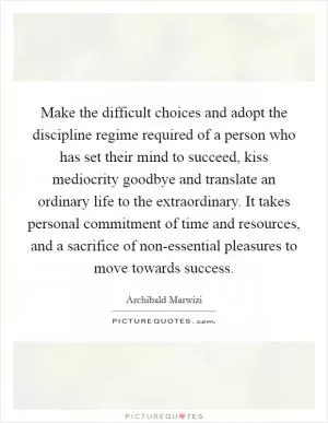 Make the difficult choices and adopt the discipline regime required of a person who has set their mind to succeed, kiss mediocrity goodbye and translate an ordinary life to the extraordinary. It takes personal commitment of time and resources, and a sacrifice of non-essential pleasures to move towards success Picture Quote #1