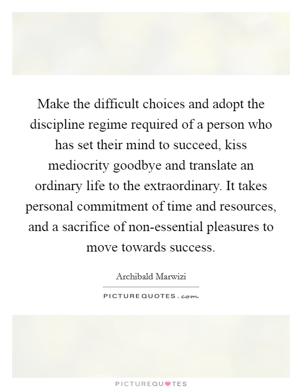 Make the difficult choices and adopt the discipline regime required of a person who has set their mind to succeed, kiss mediocrity goodbye and translate an ordinary life to the extraordinary. It takes personal commitment of time and resources, and a sacrifice of non-essential pleasures to move towards success. Picture Quote #1