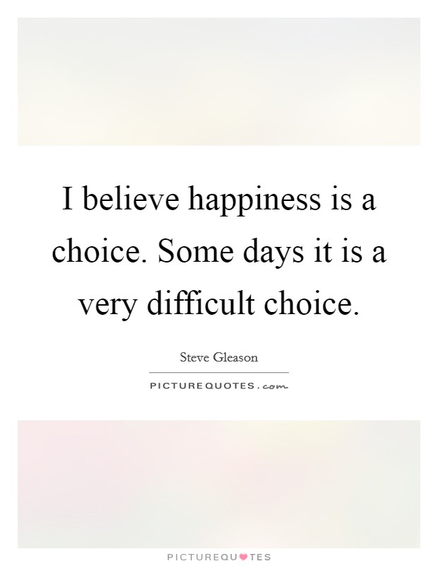 I believe happiness is a choice. Some days it is a very difficult choice. Picture Quote #1