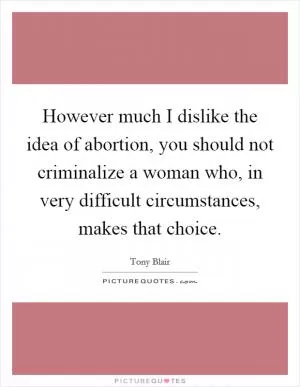 However much I dislike the idea of abortion, you should not criminalize a woman who, in very difficult circumstances, makes that choice Picture Quote #1
