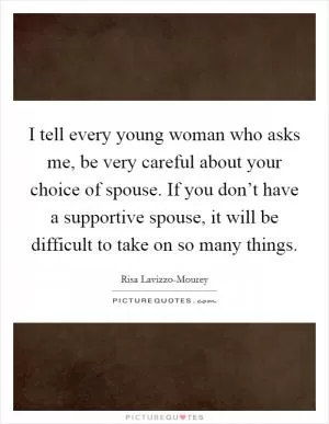 I tell every young woman who asks me, be very careful about your choice of spouse. If you don’t have a supportive spouse, it will be difficult to take on so many things Picture Quote #1