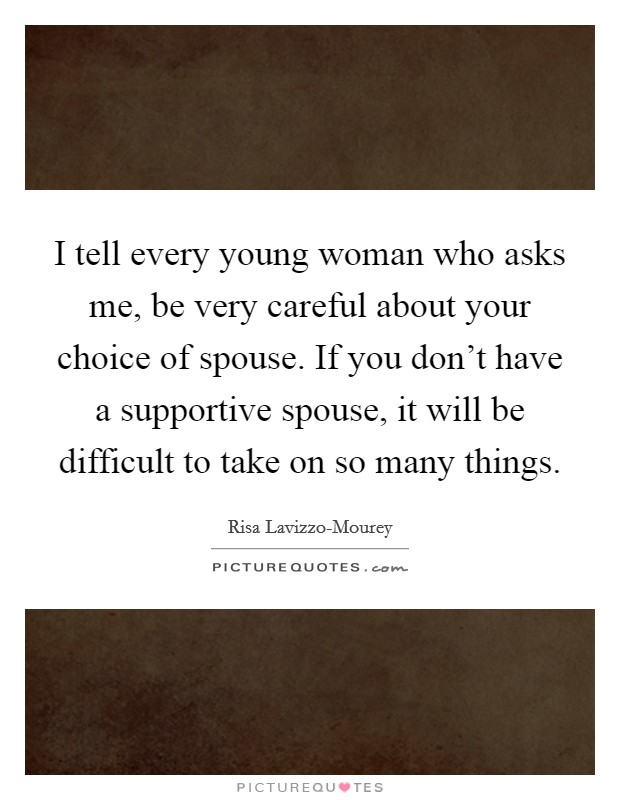 I tell every young woman who asks me, be very careful about your choice of spouse. If you don't have a supportive spouse, it will be difficult to take on so many things. Picture Quote #1