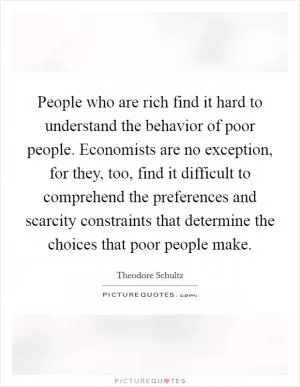 People who are rich find it hard to understand the behavior of poor people. Economists are no exception, for they, too, find it difficult to comprehend the preferences and scarcity constraints that determine the choices that poor people make Picture Quote #1