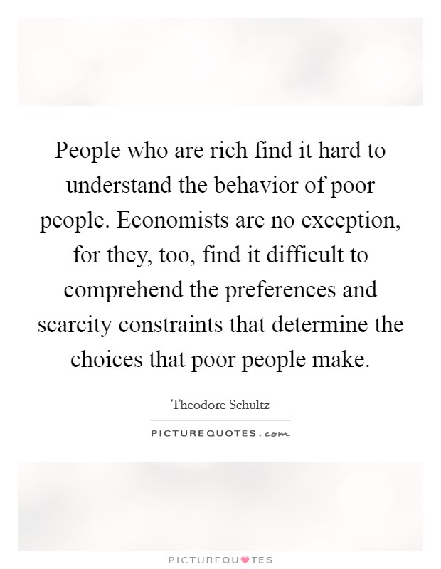 People who are rich find it hard to understand the behavior of poor people. Economists are no exception, for they, too, find it difficult to comprehend the preferences and scarcity constraints that determine the choices that poor people make. Picture Quote #1