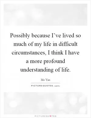 Possibly because I’ve lived so much of my life in difficult circumstances, I think I have a more profound understanding of life Picture Quote #1