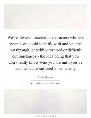 We’re always attracted to characters who are people we could identify with and yet are put through incredibly tortured or difficult circumstances - the idea being that you don’t really know who you are until you’ve been tested or suffered in some way Picture Quote #1