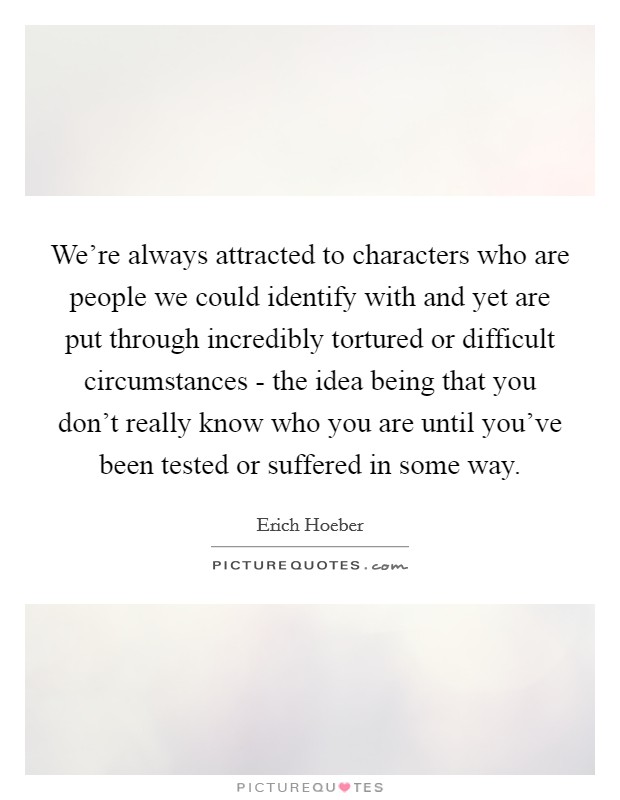 We're always attracted to characters who are people we could identify with and yet are put through incredibly tortured or difficult circumstances - the idea being that you don't really know who you are until you've been tested or suffered in some way. Picture Quote #1