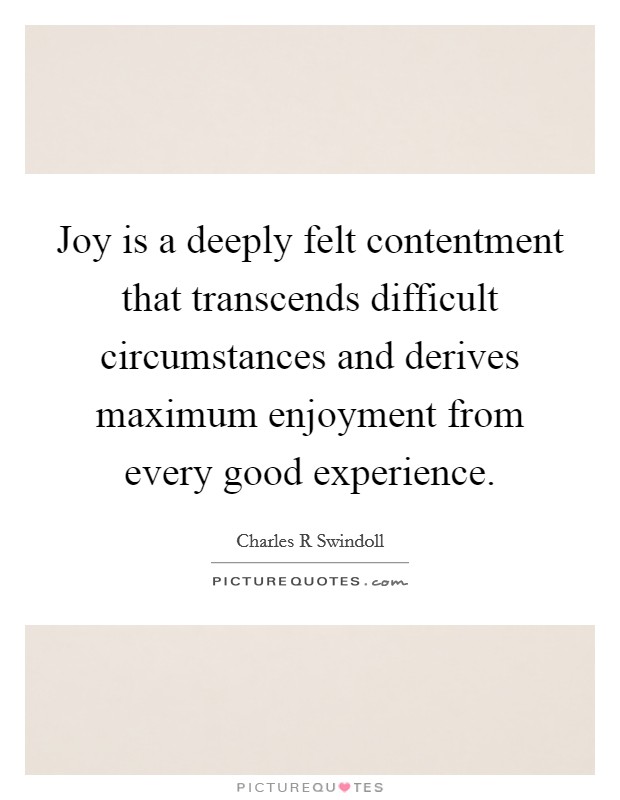 Joy is a deeply felt contentment that transcends difficult circumstances and derives maximum enjoyment from every good experience. Picture Quote #1