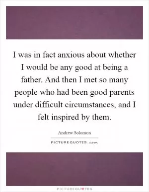 I was in fact anxious about whether I would be any good at being a father. And then I met so many people who had been good parents under difficult circumstances, and I felt inspired by them Picture Quote #1