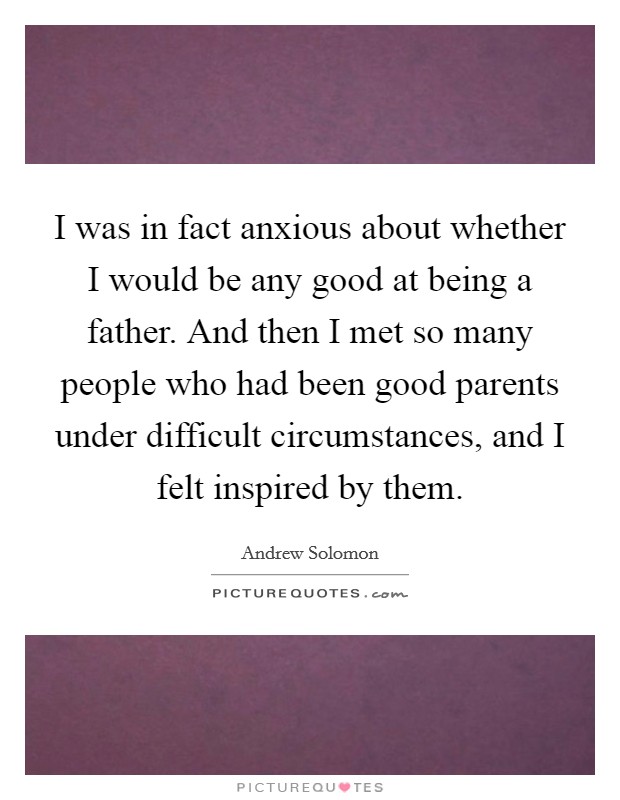 I was in fact anxious about whether I would be any good at being a father. And then I met so many people who had been good parents under difficult circumstances, and I felt inspired by them. Picture Quote #1