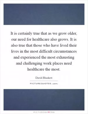 It is certainly true that as we grow older, our need for healthcare also grows. It is also true that those who have lived their lives in the most difficult circumstances and experienced the most exhausting and challenging work places need healthcare the most Picture Quote #1