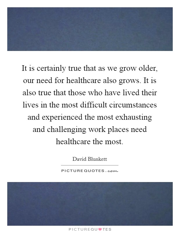 It is certainly true that as we grow older, our need for healthcare also grows. It is also true that those who have lived their lives in the most difficult circumstances and experienced the most exhausting and challenging work places need healthcare the most. Picture Quote #1